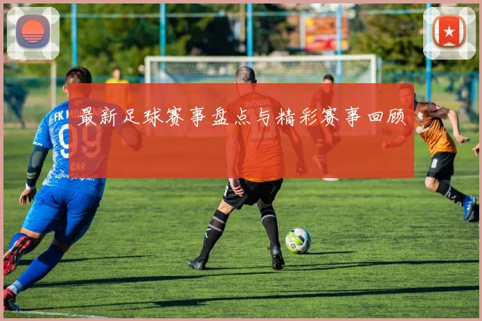 最新足球赛事盘点与精彩赛事回顾