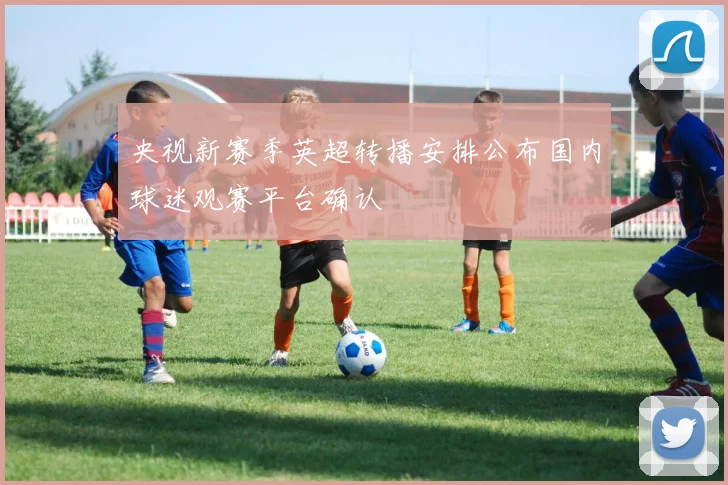 央视新赛季英超转播安排公布国内球迷观赛平台确认