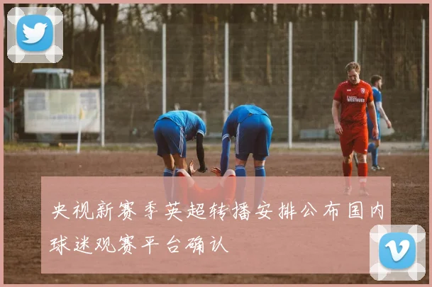 央视新赛季英超转播安排公布国内球迷观赛平台确认