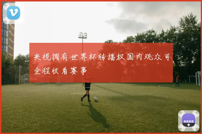 央视拥有世界杯转播权国内观众可全程收看赛事