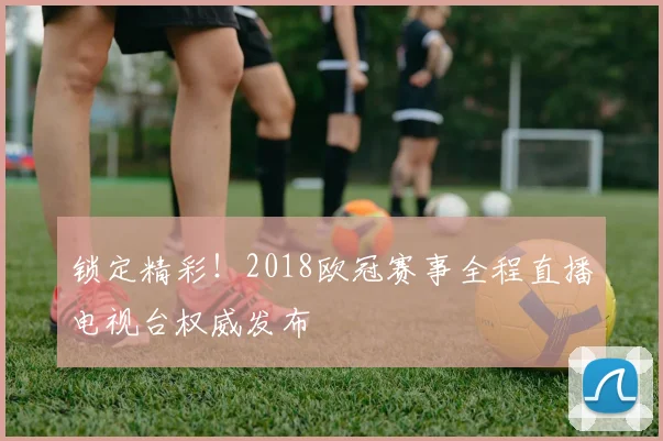 锁定精彩！2018欧冠赛事全程直播电视台权威发布