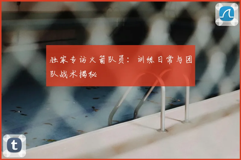 独家专访火箭队员：训练日常与团队战术揭秘