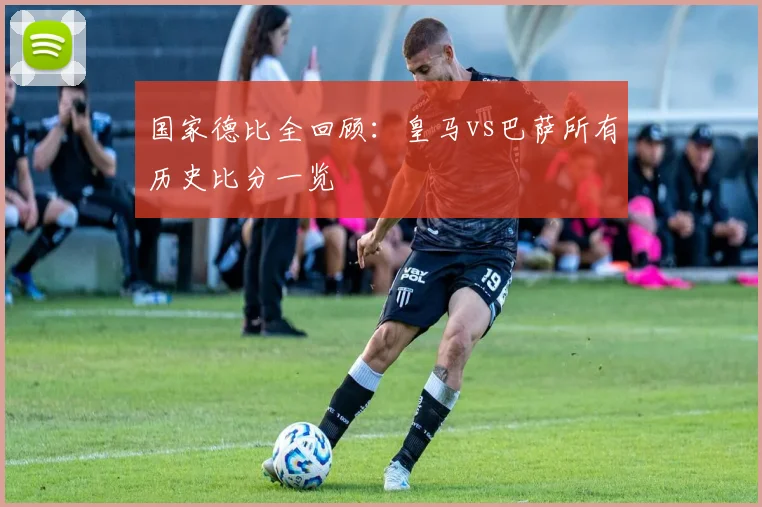 国家德比全回顾：皇马vs巴萨所有历史比分一览