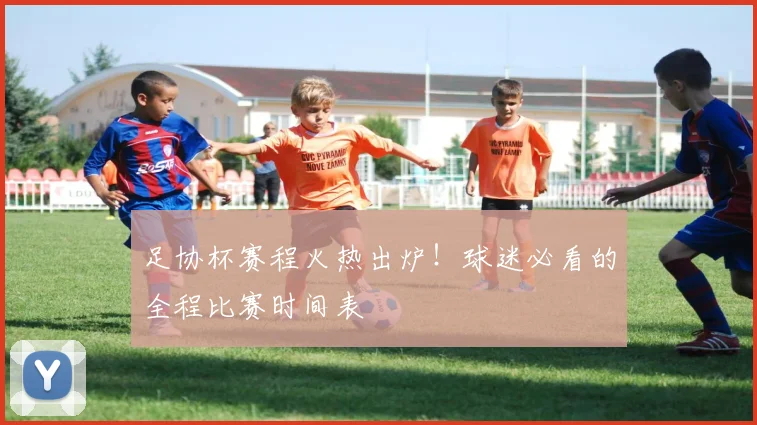 足协杯赛程火热出炉！球迷必看的全程比赛时间表