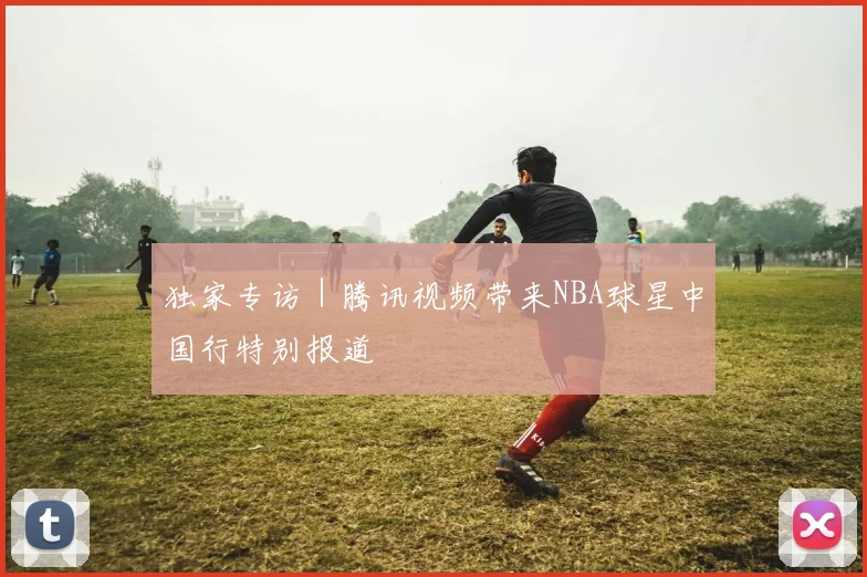 独家专访｜腾讯视频带来NBA球星中国行特别报道