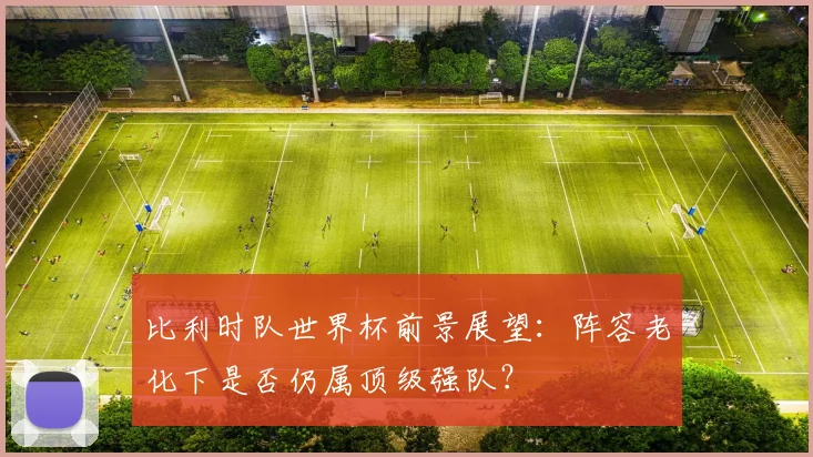 比利时队世界杯前景展望：阵容老化下是否仍属顶级强队？