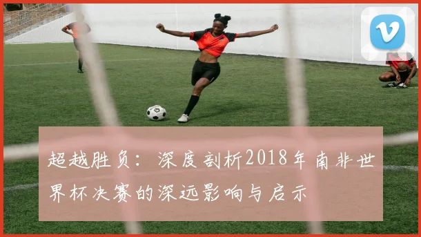 超越胜负：深度剖析2018年南非世界杯决赛的深远影响与启示