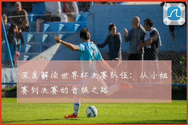 深度解读世界杯决赛队伍：从小组赛到决赛的晋级之路