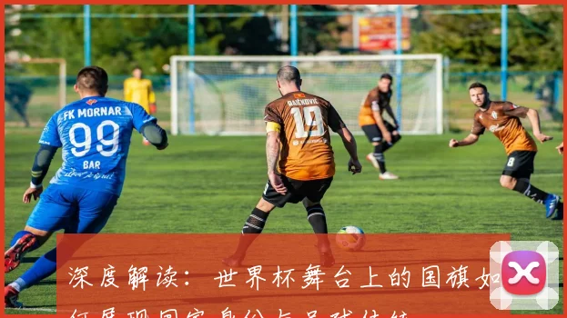 深度解读：世界杯舞台上的国旗如何展现国家身份与足球传统