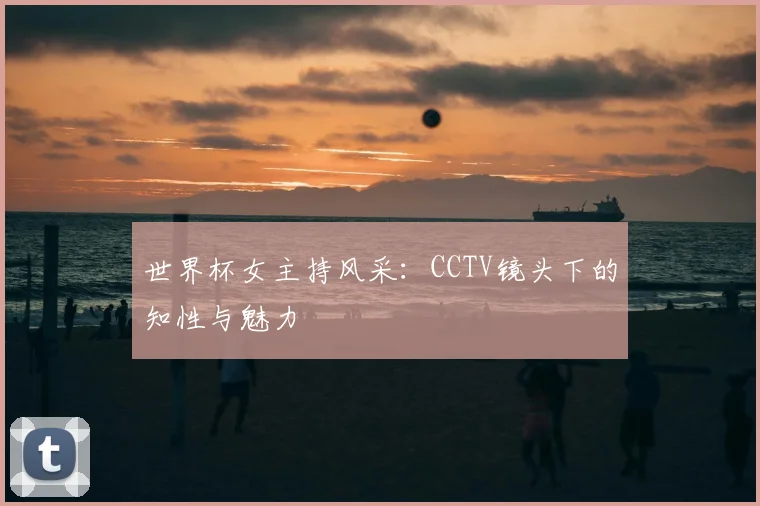 世界杯女主持风采：CCTV镜头下的知性与魅力