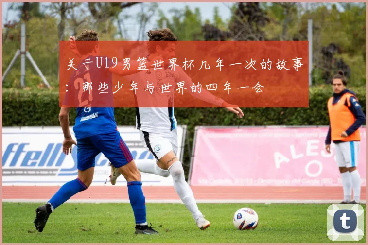 关于U19男篮世界杯几年一次的故事:那些少年与世界的四年一会