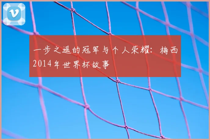 一步之遥的冠军与个人荣耀：梅西2014年世界杯故事