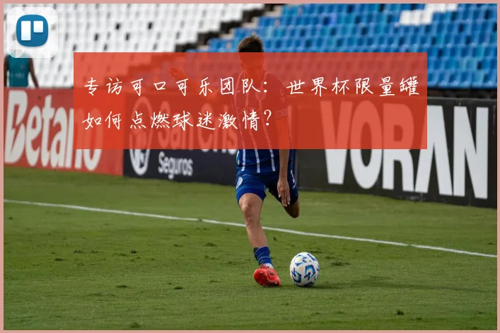 专访可口可乐团队：世界杯限量罐如何点燃球迷激情？