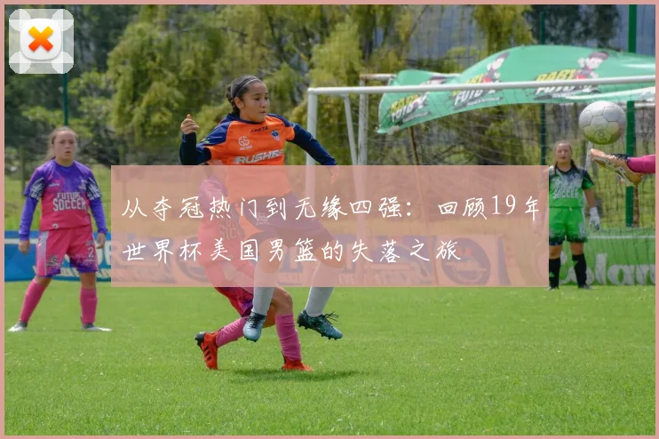 从夺冠热门到无缘四强：回顾19年世界杯美国男篮的失落之旅