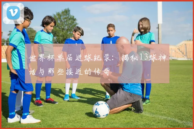 世界杯单届进球纪录：揭秘13球神话与那些接近的传奇