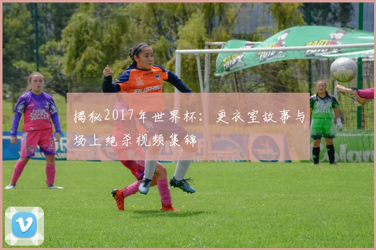 揭秘2017年世界杯：更衣室故事与场上绝杀视频集锦