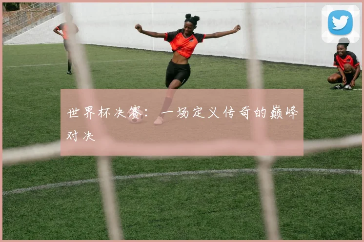 世界杯决赛：一场定义传奇的巅峰对决