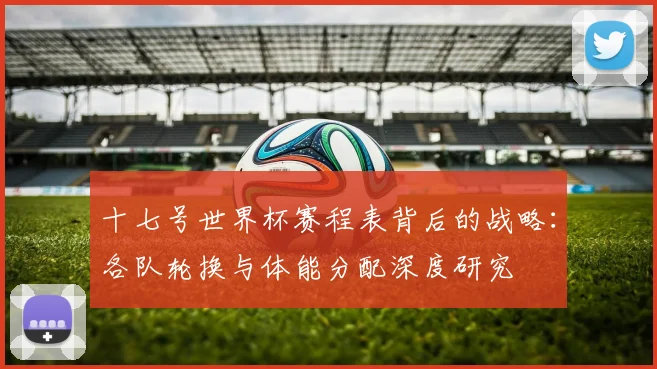 十七号世界杯赛程表背后的战略：各队轮换与体能分配深度研究