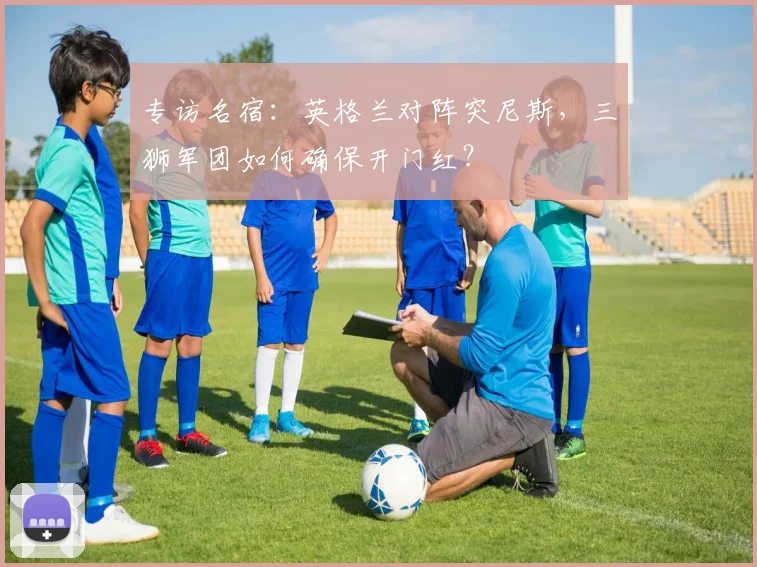专访名宿:英格兰对阵突尼斯,三狮军团如何确保开门红?