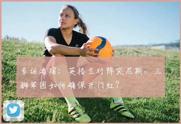 专访名宿：英格兰对阵突尼斯，三狮军团如何确保开门红？