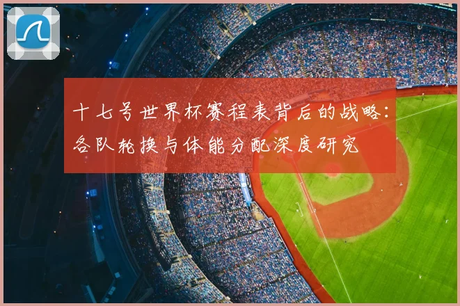 十七号世界杯赛程表背后的战略：各队轮换与体能分配深度研究