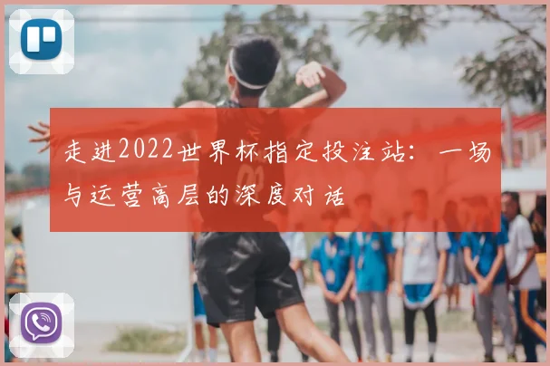走进2022世界杯指定投注站:一场与运营高层的深度对话