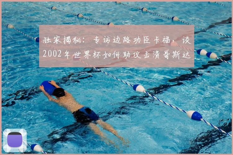独家揭秘：专访边路功臣卡福，谈2002年世界杯如何助攻击溃哥斯达黎加