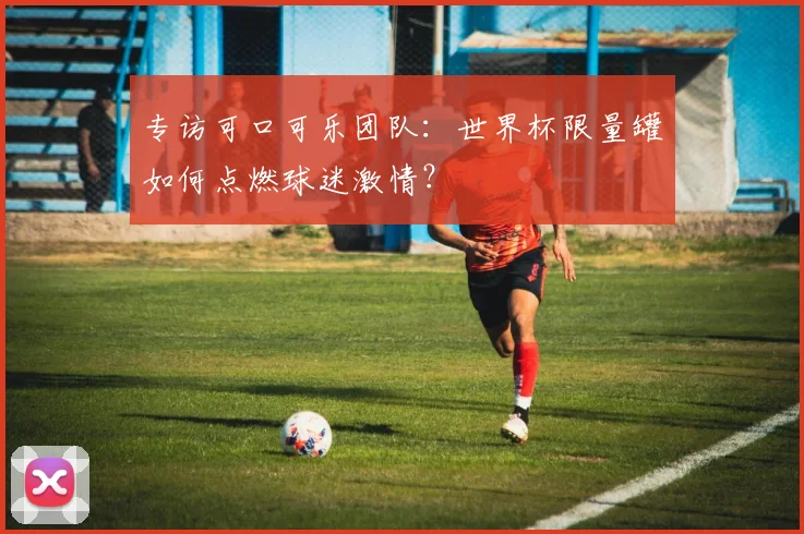 专访可口可乐团队：世界杯限量罐如何点燃球迷激情？